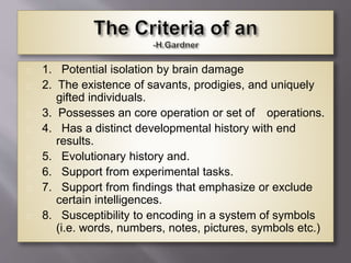 1. Potential isolation by brain damage
2. The existence of savants, prodigies, and uniquely
gifted individuals.
3. Possesses an core operation or set of operations.
4. Has a distinct developmental history with end
results.
5. Evolutionary history and.
6. Support from experimental tasks.
7. Support from findings that emphasize or exclude
certain intelligences.
8. Susceptibility to encoding in a system of symbols
(i.e. words, numbers, notes, pictures, symbols etc.)
 