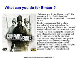 What can you do for Emcor ?
“What can you do for this company?” this
question will be asked collect your
knowledge of the company and competence
as well.
Firstly you make sure that you have
researched all information about the
company before attending the interview and
understand which tasks are waiting for you.
You should offer examples to explain why
your education, skills, and experience will
be precious aspects for the employer.
Also consider comparison in your goals to
objectives of the company and hiring
position. Remember to mention what
achievement you have had in previous jobs.
And you see yourself that the hiring
position creates your special interest.
 