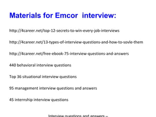 Materials for Emcor interview:
http://4career.net/top-12-secrets-to-win-every-job-interviews
http://4career.net/13-types-of-interview-questions-and-how-to-sovle-them
http://4career.net/free-ebook-75-interview-questions-and-answers
440 behavioral interview questions
Top 36 situational interview questions
95 management interview questions and answers
45 internship interview questions
 