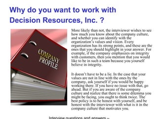 Why do you want to work with
Decision Resources, Inc. ?
More likely than not, the interviewer wishes to see
how much you know about the company culture,
and whether you can identify with the
organization’s values and vision. Every
organization has its strong points, and these are the
ones that you should highlight in your answer. For
example, if the company emphasizes on integrity
with customers, then you mention that you would
like to be in such a team because you yourself
believe in integrity.
It doesn’t have to be a lie. In the case that your
values are not in line with the ones by the
company, ask yourself if you would be happy
working there. If you have no issue with that, go
ahead. But if you are aware of the company
culture and realize that there is some dilemma you
might be facing, you ought to think twice. The
best policy is to be honest with yourself, and be
honest with the interviewer with what is it in the
company culture that motivates you.
 