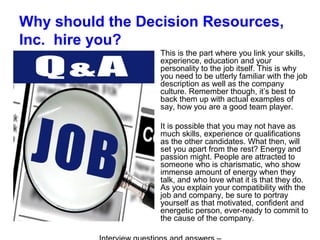 Why should the Decision Resources,
Inc. hire you?
This is the part where you link your skills,
experience, education and your
personality to the job itself. This is why
you need to be utterly familiar with the job
description as well as the company
culture. Remember though, it’s best to
back them up with actual examples of
say, how you are a good team player.
It is possible that you may not have as
much skills, experience or qualifications
as the other candidates. What then, will
set you apart from the rest? Energy and
passion might. People are attracted to
someone who is charismatic, who show
immense amount of energy when they
talk, and who love what it is that they do.
As you explain your compatibility with the
job and company, be sure to portray
yourself as that motivated, confident and
energetic person, ever-ready to commit to
the cause of the company.
 