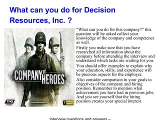 What can you do for Decision
Resources, Inc. ?
“What can you do for this company?” this
question will be asked collect your
knowledge of the company and competence
as well.
Firstly you make sure that you have
researched all information about the
company before attending the interview and
understand which tasks are waiting for you.
You should offer examples to explain why
your education, skills, and experience will
be precious aspects for the employer.
Also consider comparison in your goals to
objectives of the company and hiring
position. Remember to mention what
achievement you have had in previous jobs.
And you see yourself that the hiring
position creates your special interest.
 
