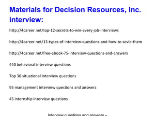 Materials for Decision Resources, Inc.
interview:
http://4career.net/top-12-secrets-to-win-every-job-interviews
http://4career.net/13-types-of-interview-questions-and-how-to-sovle-them
http://4career.net/free-ebook-75-interview-questions-and-answers
440 behavioral interview questions
Top 36 situational interview questions
95 management interview questions and answers
45 internship interview questions
 