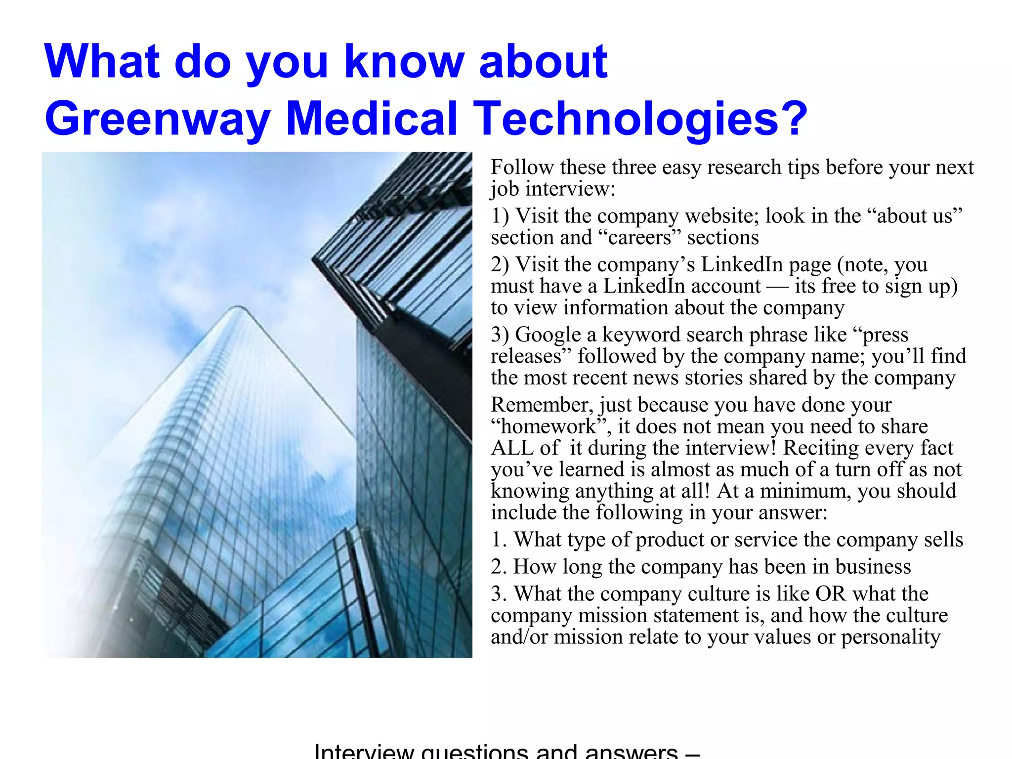 What do you know about
Greenway Medical Technologies?
Follow these three easy research tips before your next
job interview:
1) Visit the company website; look in the “about us”
section and “careers” sections
2) Visit the company’s LinkedIn page (note, you
must have a LinkedIn account — its free to sign up)
to view information about the company
3) Google a keyword search phrase like “press
releases” followed by the company name; you’ll find
the most recent news stories shared by the company
Remember, just because you have done your
“homework”, it does not mean you need to share
ALL of it during the interview! Reciting every fact
you’ve learned is almost as much of a turn off as not
knowing anything at all! At a minimum, you should
include the following in your answer:
1. What type of product or service the company sells
2. How long the company has been in business
3. What the company culture is like OR what the
company mission statement is, and how the culture
and/or mission relate to your values or personality
 