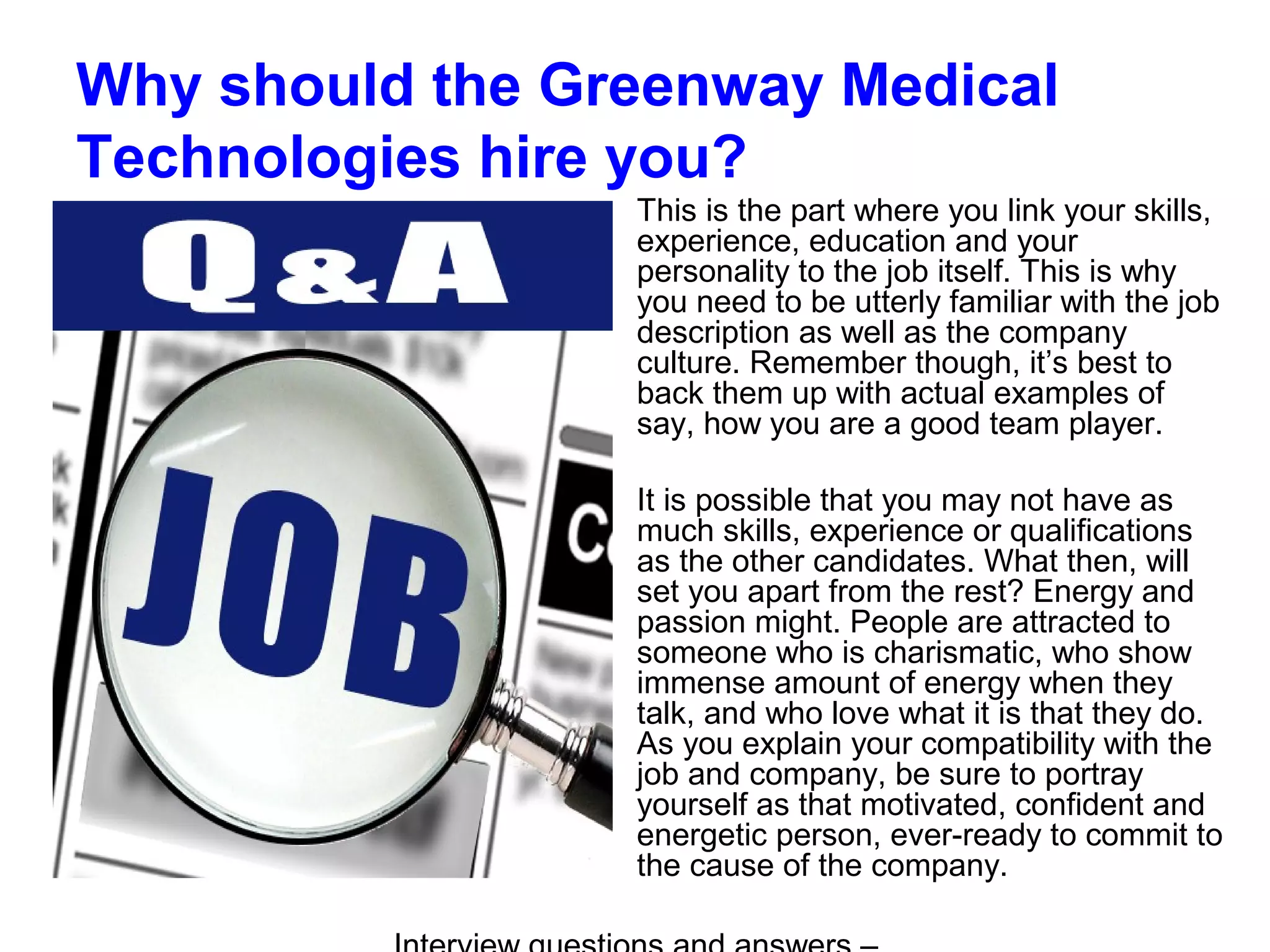 Why should the Greenway Medical
Technologies hire you?
This is the part where you link your skills,
experience, education and your
personality to the job itself. This is why
you need to be utterly familiar with the job
description as well as the company
culture. Remember though, it’s best to
back them up with actual examples of
say, how you are a good team player.
It is possible that you may not have as
much skills, experience or qualifications
as the other candidates. What then, will
set you apart from the rest? Energy and
passion might. People are attracted to
someone who is charismatic, who show
immense amount of energy when they
talk, and who love what it is that they do.
As you explain your compatibility with the
job and company, be sure to portray
yourself as that motivated, confident and
energetic person, ever-ready to commit to
the cause of the company.
 