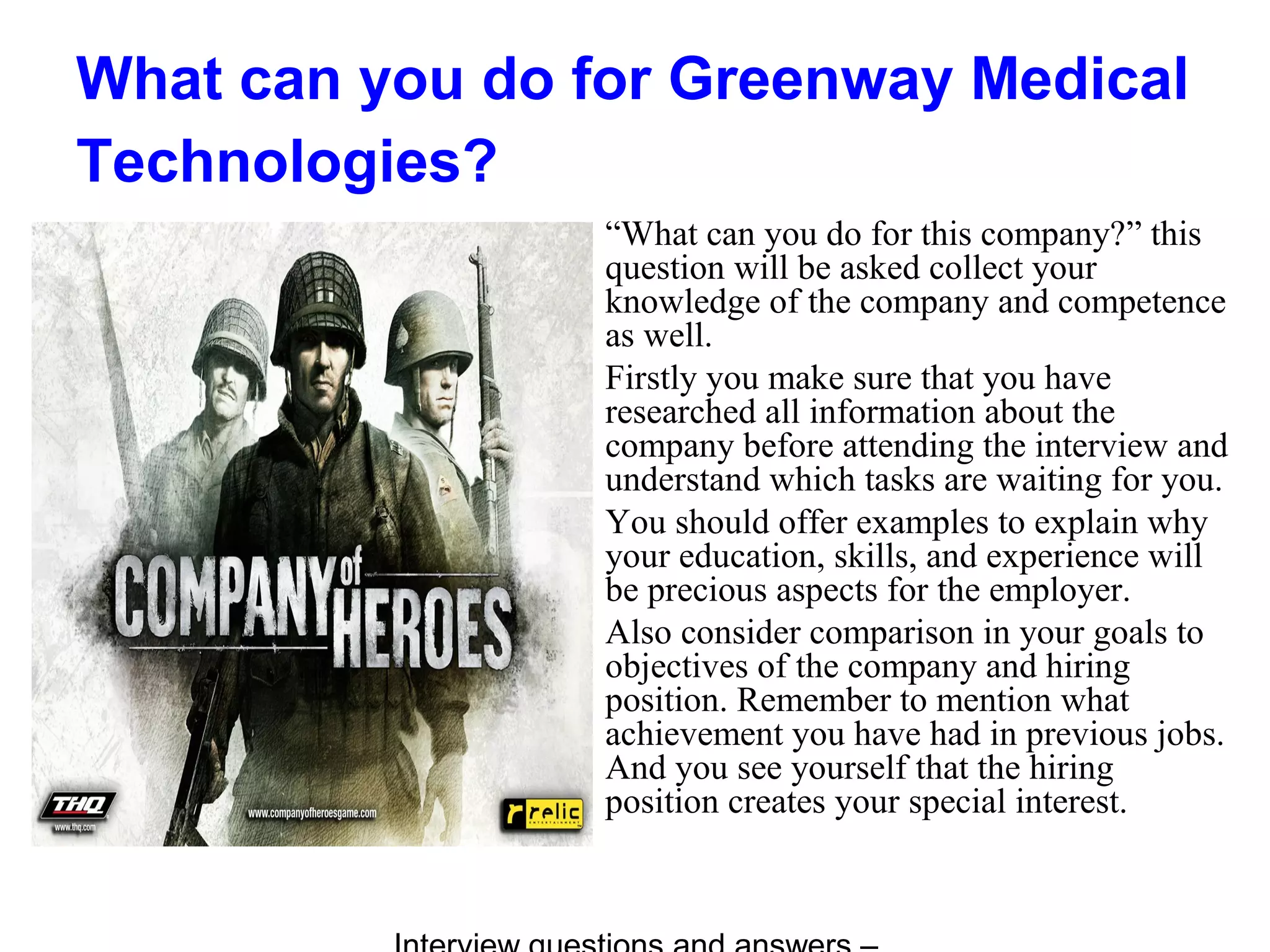 What can you do for Greenway Medical
Technologies?
“What can you do for this company?” this
question will be asked collect your
knowledge of the company and competence
as well.
Firstly you make sure that you have
researched all information about the
company before attending the interview and
understand which tasks are waiting for you.
You should offer examples to explain why
your education, skills, and experience will
be precious aspects for the employer.
Also consider comparison in your goals to
objectives of the company and hiring
position. Remember to mention what
achievement you have had in previous jobs.
And you see yourself that the hiring
position creates your special interest.
 