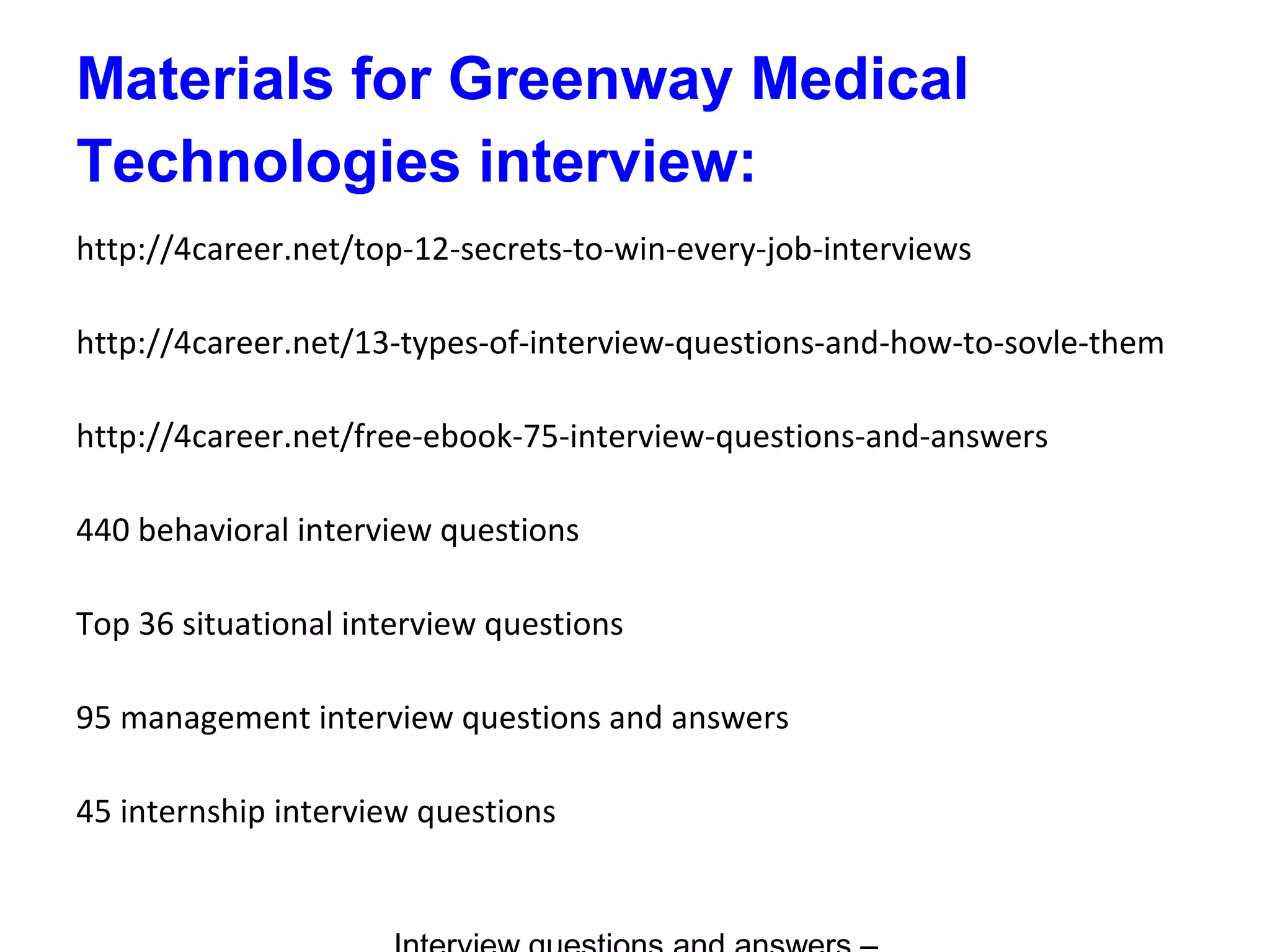 Materials for Greenway Medical
Technologies interview:
http://4career.net/top-12-secrets-to-win-every-job-interviews
http://4career.net/13-types-of-interview-questions-and-how-to-sovle-them
http://4career.net/free-ebook-75-interview-questions-and-answers
440 behavioral interview questions
Top 36 situational interview questions
95 management interview questions and answers
45 internship interview questions
 