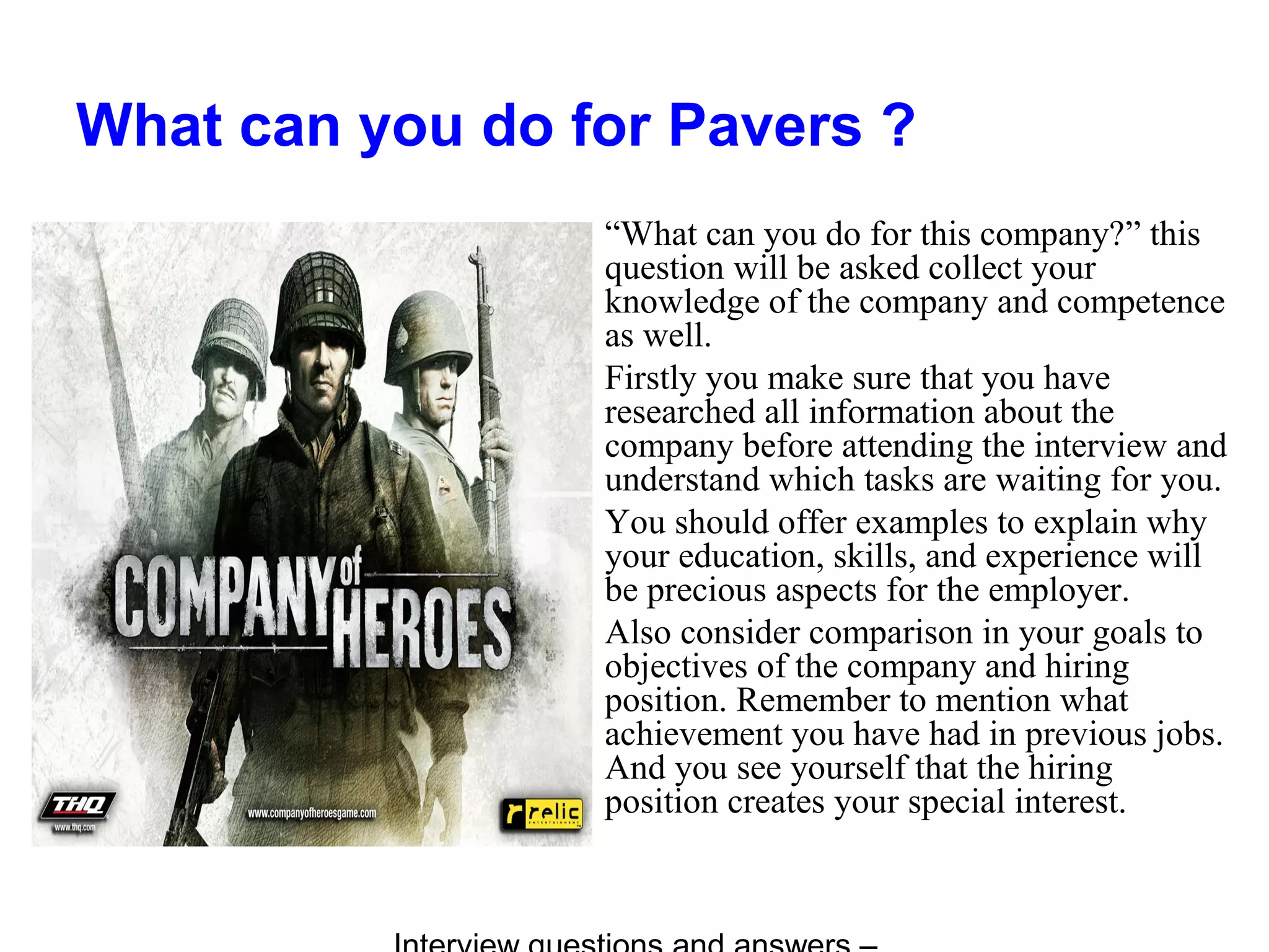 What can you do for Pavers ?
“What can you do for this company?” this
question will be asked collect your
knowledge of the company and competence
as well.
Firstly you make sure that you have
researched all information about the
company before attending the interview and
understand which tasks are waiting for you.
You should offer examples to explain why
your education, skills, and experience will
be precious aspects for the employer.
Also consider comparison in your goals to
objectives of the company and hiring
position. Remember to mention what
achievement you have had in previous jobs.
And you see yourself that the hiring
position creates your special interest.
 