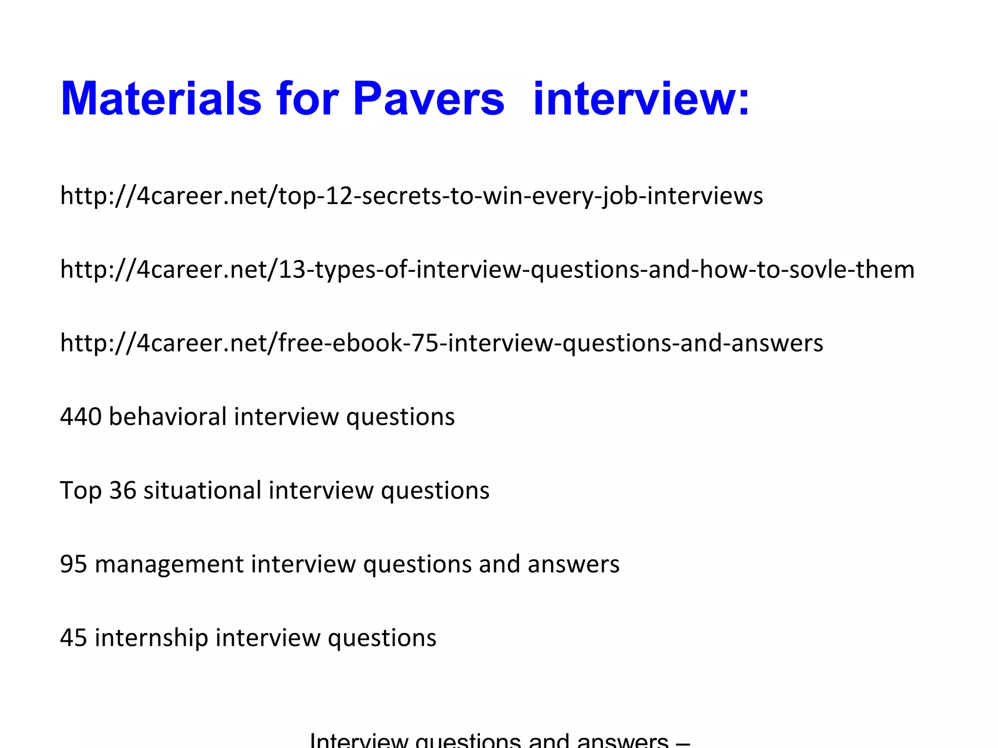 Materials for Pavers interview:
http://4career.net/top-12-secrets-to-win-every-job-interviews
http://4career.net/13-types-of-interview-questions-and-how-to-sovle-them
http://4career.net/free-ebook-75-interview-questions-and-answers
440 behavioral interview questions
Top 36 situational interview questions
95 management interview questions and answers
45 internship interview questions
 
