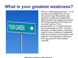 What is your greatest weakness?
This is a challenging question -- as if
you have no weaknesses you are
obviously lying! Be realistic and
mention a small work related flaw.
Many people will suggest answering
this using a positive trait disguised
as a flaw such as "I'm a
perfectionist" or "I expect others to
be as committed as I am." I would
advocate a certain degree of honesty
and list a true weakness. Emphasize
what you've done to overcome it and
improve. This question is all about
how you perceive and evaluate
yourself.
 