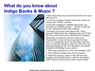 What do you know about
Indigo Books & Music ?
Follow these three easy research tips before your next
job interview:
1) Visit the company website; look in the “about us”
section and “careers” sections
2) Visit the company’s LinkedIn page (note, you
must have a LinkedIn account — its free to sign up)
to view information about the company
3) Google a keyword search phrase like “press
releases” followed by the company name; you’ll find
the most recent news stories shared by the company
Remember, just because you have done your
“homework”, it does not mean you need to share
ALL of it during the interview! Reciting every fact
you’ve learned is almost as much of a turn off as not
knowing anything at all! At a minimum, you should
include the following in your answer:
1. What type of product or service the company sells
2. How long the company has been in business
3. What the company culture is like OR what the
company mission statement is, and how the culture
and/or mission relate to your values or personality
 