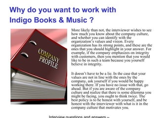 Why do you want to work with
Indigo Books & Music ?
More likely than not, the interviewer wishes to see
how much you know about the company culture,
and whether you can identify with the
organization’s values and vision. Every
organization has its strong points, and these are the
ones that you should highlight in your answer. For
example, if the company emphasizes on integrity
with customers, then you mention that you would
like to be in such a team because you yourself
believe in integrity.
It doesn’t have to be a lie. In the case that your
values are not in line with the ones by the
company, ask yourself if you would be happy
working there. If you have no issue with that, go
ahead. But if you are aware of the company
culture and realize that there is some dilemma you
might be facing, you ought to think twice. The
best policy is to be honest with yourself, and be
honest with the interviewer with what is it in the
company culture that motivates you.
 