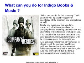 What can you do for Indigo Books &
Music ?
“What can you do for this company?” this
question will be asked collect your
knowledge of the company and competence
as well.
Firstly you make sure that you have
researched all information about the
company before attending the interview and
understand which tasks are waiting for you.
You should offer examples to explain why
your education, skills, and experience will
be precious aspects for the employer.
Also consider comparison in your goals to
objectives of the company and hiring
position. Remember to mention what
achievement you have had in previous jobs.
And you see yourself that the hiring
position creates your special interest.
 