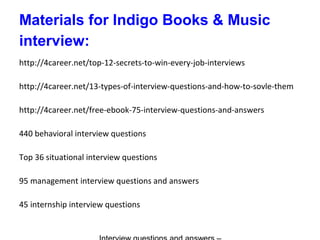 Materials for Indigo Books & Music
interview:
http://4career.net/top-12-secrets-to-win-every-job-interviews
http://4career.net/13-types-of-interview-questions-and-how-to-sovle-them
http://4career.net/free-ebook-75-interview-questions-and-answers
440 behavioral interview questions
Top 36 situational interview questions
95 management interview questions and answers
45 internship interview questions
 