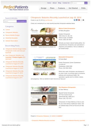 Search GO 
Home About Blog Contact Us 
Chiropractic Websites Recently Launched on July 18, 2014 
Posted on July 18, 2014 by Lisa Petrocelli 
Check out a sampling of our most recently launched chiropractic websites below: 
Walnut Creek Chiropractor 
Dr Marty Broughton 
Awaken Chiropractic 
3093 Citrus Cir, Ste 125 
Walnut Creek, CA 94598 
Phone: (925) 391-5591 
Activate your body’s natural healing ability. Our 
comprehensive chiropractic care specializes in 
pregnancy and pediatrics. Visit our website to 
get started today! 
Newcastle Chiropractor 
Dr Dorte Bladt 
Family Chiropractic Centre Charlestown 
2 Lincoln St 
Charlestown, NSW 2290 
Phone: (02) 4942 4842 
While many seek chiropractic care because of 
an ache or pain, our primary goal is to advance 
wellness and overall good health. We 
specialise in gentle care for children, babies, 
and pregnancy. Visit our website to learn how we can help you! 
Port Stephens Chiropractor 
Dr Sean Mahony 
Bayside Family Chiropractic 
3/5 Town Centre Circuit 
Salamander Bay, NSW 2317 
Phone: (04) 1123 1077 
Chiropractor, Dr Sean Mahony is here to care 
for your entire family’s healthcare needs. Visit 
our website today to find out how we can help 
you! 
Posted in Chiropractic Websites | LEAVE A COMMENT 
« Chiropractic Websites Recently Launched 
on July 11, 2014 
Chiropractic Websites Recently Launched 
on July 25, 2014 » 
Search Searrcch 
Watch our video where Bill Esteb explains how we deliver more patients. 
Search Articles 
Categories 
Careers 
Chiropractic Websites 
Newest Website Designs 
WebinSite Newsletter 
Website Observations 
Recent Blog Posts 
Chiropractic Website Design | Hanks 
Chiropractic Center and more just 
launched! 
New Chiropractic Websites Just 
Launched – Christina Angelos, D.C. 
and more! 
Chiropractic Websites Recently 
Launched on August 29, 2014 
Chiropractic Websites Recently 
Launched on August 22, 2014 
Chiropractic Websites Recently 
Launched on August 15, 2014 
Chiropractic Websites Recently 
Launched on August 8, 2014 
Design Plans Features Get Started FAQs 
Generated with www.html-to-pdf.net Page 1 / 2 
 