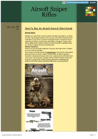 How To Buy An Airsoft Guns-A Short Guide 
Morgan Bailey 
Whether you need them for deer hunting, shooting competitions, or simply 
for some casual target practice, when you go out and buy Airsoft guns it is 
important to account for a number of essential factors. Irrespective of the 
uses that you have in mind for your airsoft rifle or handgun, to stay on the 
side of safety and to make sure that you will end up with a quality product, 
you should consider the tips presented below. 
Quality inspection: 
Perform an overall quality inspection of the gun and make sure it contains 
as much metal as possible. 
If you want an accurate and sturdy airsoft guns, look past the shiny plastic 
parts and focus on what is made of actual metal. At least the gearbox 
should be manufactured using metal, since a plastic piece will break down 
a lot sooner. Since buying a handgun with an inherent shorter service life 
is far from a good deal, consider opting instead for something that’s 
durable, even if this means spending a little extra on your purchase. 
Temperature conditions: 
If you want a gun that performs well even under freezing temperature 
WED SEP 10 
HOME 
 Follow get-best-airsoft-sniper-rifles 
Generated with www.html-to-pdf.net Page 1 / 3 
 