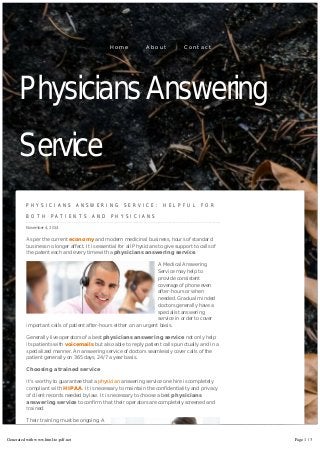 Physicians Answering 
Service 
P H Y S I C I A N S A N S W E R I N G S E R V I C E : H E L P F U L F O R 
B O T H P A T I E N T S A N D P H Y S I C I A N S 
November 4, 2014 
As per the current economy and modern medicinal business, hours of standard 
business no longer affect. It is essential for all Physicians to give support to calls of 
the patent each and every time with a physicians answering service. 
A Medical Answering 
Service may help to 
provide consistent 
coverage of phone even 
after-hours or when 
needed. Gradual minded 
doctors generally have a 
specialist answering 
service in order to cover 
important calls of patient after-hours either on an urgent basis. 
Generally live operators of a best physicians answering service not only help 
its patients with voicemails but also able to reply patient calls punctually and in a 
specialized manner. An answering service of doctors seamlessly cover calls of the 
patient generally on 365 days, 24/7 a year basis. 
Choosing a trained service 
It's worthy to guarantee that a physician answering service one hire is completely 
compliant with HIPAA. It is necessary to maintain the confidentiality and privacy 
of client records needed by law. It is necessary to choose a best physicians 
answering service to confirm that their operators are completely screened and 
trained. 
Their training must be ongoing. A 
consistent answering service of 
doctors treats every patient call 
with carefulness and will be 
professional and courteous at 
times. A medical answering service 
H o m e A b o u t C o n t a c t 
Generated with www.html-to-pdf.net Page 1 / 3 
 