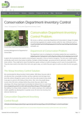 Products Barcode Solutions Services Industries Products Of The Year Blog My Account
972.535.5555in
FREEGROUNDSHIPPING on all orders for a limited time
Conservation Department-Inventory Control
Inventory Management for Department of
Conservation
Conservation Department-Inventory Control
Conservation Department-Inventory Control
Conservation Department-Inventory
Control Problem:
We receive a call from a local state Department of Conservation in charge of creating
and enforcing regulations for outdoor activities within the state of Missouri such as
ivoujoh!boe!ætijoh!xjui!bo!bsfb!pg!bqqspyjnbufmz!pof!njmmjpo!bdsft!gps!dpotfswbujpo
and public use.
Department of Conservation Problem:
The department came to us looking for an inventory solution that was needed for a
tqfdjæd!qsphsbn/!Uijt!qsphsbn!voefs!uif!gpsftusz!efqbsunfou!kvsjtejdujpo!xpvme!ublf
in goods often by donation that would be stored and given away later in times of need or emergency. The items were surplus goods,
and literally could consist of just about everything. Examples included bandages, gas powered electric generators, blankets, and even
motor vehicles. They really had no way of tracking these goods coming in as well as keeping a current count of consumable items.
They also had a need to track when these items were given away, as to when they were given as well as to whom the item was given
to.
The Wasp Inventory Control Solution:
We recommended the Wasp Inventory Control solution. With Wasp, they were able to
not only track their consumable inventory, but they could also track the larger ticket
items like vehicles through the system as well, since they only needed to know whom
it was given to and not a life history of those items. Also, since they would always
receive a list of the items coming in before they arrived, they were able to take
advantage of the Wasp import/export functionality that allowed them to create large
bnpvout!pg!jowfoupsz!jufn!ovncfst!rvjdlmz!jo!pof!tjnqmf!jnqpsu/!Xf!bmtp!jefoujæfe
that adding a few Wasp mobile computers to the solution would give them additional
mobile capabilities by allowing them to quickly receive the items into inventory from
wherever that item sat.
Conservation Department-Inventory
Control Result:
Uif!dmjfou!xbt!wfsz!ibqqz!up!æoe!b!tpmvujpo!uibu!tpmwfe!nboz!pg!uif!qspcmfnt!uifz!xfsf!ibwjoh­!cvu!bu!b!mpxfs!dptu/
Like us on Facebook to get updated news on Conservation Department-Inventory Control and other special offers!
Share and Enjoy!
Home / Uncategorized / Conservation Department-Inventory Control
Generated with www.html-to-pdf.net Page 1 / 2
 