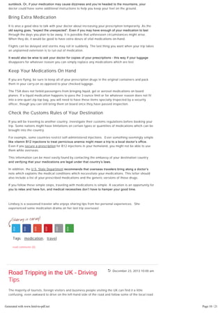 December 23, 2013 10:00 am
and your medication might cause photosensitivity, your doctor could recommend a high-SPF
sunblock. Or, if your medication may cause dizziness and you’re headed to the mountains, your
doctor could have some additional instructions to help you keep your feet on the ground.
Bring Extra Medication
It is also a good idea to talk with your doctor about increasing your prescription temporarily. As the
old saying goes, “expect the unexpected”. Even if you may have enough of your medication to last
through the days you plan to be away, it is possible that unforeseen circumstances might arise.
When they do, it would be good to have extra doses of vital medications on-hand.
Flights can be delayed and storms may roll in suddenly. The last thing you want when your trip takes
an unplanned extension is to run out of medication.
It would also be wise to ask your doctor for copies of your prescriptions – this way if your luggage
disappears for whatever reason you can simply replace any medications which are lost.
Keep Your Medications On Hand
If you are flying, be sure to keep all of your prescription drugs in the original containers and pack
them in your carry-on as opposed to your checked luggage.
The TSA does not forbid passengers from bringing liquid, gel or aerosol medications on board
planes. If a liquid medication happens to pass the 3-ounce limit or for whatever reason does not fit
into a one-quart zip-top bag, you will need to have these items specially inspected by a security
officer, though you can still bring them on board once they have passed inspection.
Check the Customs Rules of Your Destination
If you will be traveling to another country, investigate their customs regulations before booking your
trip. Some nations might have limitations on certain types or quantities of medications which can be
brought into the country.
For example, some countries restrict self-administered injections. Even something seemingly simple
like vitamin B12 injections to treat pernicious anemia might mean a trip to a local doctor’s office. 
Even if you secure a prescription for B12 injections in your homeland, you might not be able to use
them while overseas.
This information can be most easily found by contacting the embassy of your destination country
and verifying that your medications are legal under that country’s laws.
In addition, the U.S. State Department recommends that overseas travelers bring along a doctor’s
note which explains the medical conditions which necessitate your medications. This letter should
also include a list of your prescribed medications and the generic versions of those drugs.
If you follow these simple steps, traveling with medications is simple. A vacation is an opportunity for
you to relax and have fun, and medical necessities don’t have to hamper your good time.
Lindsey is a seasoned traveler who enjoys sharing tips from her personal experiences. She
experienced some medication drama on her last trip overseas!
Tags: medication, travel
read comments (0)
Road Tripping in the UK – Driving
Tips
The majority of tourists, foreign visitors and business people visiting the UK can find it a little
confusing, even awkward to drive on the left-hand side of the road and follow some of the local road
rules and driving customs. If you want to make your UK tourist trip or business visit safer and more
enjoyable behind the wheel, here are some quintessential, easy to remember driving tips which
should keep you and other drivers and pedestrians around you safe.Generated with www.html-to-pdf.net Page 10 / 21
 