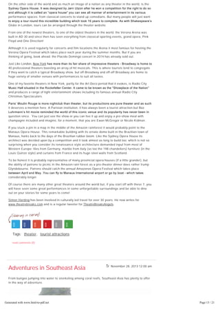 November 28, 2013 12:00 am
On the other side of the world and as much an image of a nation as any theater in the world, is the
Sydney Opera House. It was designed by Jørn Utzon after he won a competition for the right to do so
and although it is called an “opera house” you can see all manner of entertainment in its various
performance spaces: from classical concerts to stand up comedians. But many people will just want
to enjoy a tour round this incredible building which took 16 years to complete. As with Shakespeare’s
Globe in London, tours can be arranged through the theater website.
From one of the newest theaters, to one of the oldest theaters in the world: the Verona Arena was
built in AD 30 and since then has seen everything from classical sporting events, grand opera, Pink
Floyd and One Direction!
Although it is used regularly for concerts and film locations the Arena it most famous for hosting the
Verona Opera Festival which takes place each year during the summer months. But if you are
thinking of going, book ahead: the Placido Domingo concert in 2014 has already sold out.
Just Like London, New York has more than its fair share of impressive theaters – Broadway is home to
40 professional theaters boasting an array of hit musicals. This is where tourists tend to congregate
if they want to catch a typical Broadway show, but off-Broadway and off-off Broadway are home to
huge variety of smaller venues with performances to suit all tastes.
One of my favorite theaters in New York, partly for the Art Deco period that it evokes, is Radio City
Music Hall situated in the Rockefeller Center. It came to be known as the “Showplace of the Nation”
and produces a range of light entertainment shows including its famous annual Radio City
Christmas Spectaculars.
Paris’ Moulin Rouge is more nightclub than theater, but its productions are pure theater and as such
it deserves a mention here. A Parisian institution, it has always been a tourist attraction but Baz
Luhrmann’s hit movie reminded the world of this iconic venue and its popularity has never been in
question since. You can just see the show or you can live it up and enjoy a pre-show meal with
champagne included and imagine, for a moment, that you are Ewan McGregor or Nicole Kidman.
If you stuck a pin in a map in the middle of the Amazon rainforest it would probably point to the
Manaus Opera House. This remarkable building with its ornate dome built in the Brazilian town of
Manaus, harks back to the days of the Brazilian rubber boom. Like the Sydney Opera House its
architect was decided upon by a competition and it took almost as long to build too; which is not so
surprising when you consider its renaissance style architecture demanded input from most of
Western Europe: tiles from Germany, marble from Italy (so too the 198 chandeliers) furniture (in the
Louis Quinze style) and curtains from France and its huge steel walls from Scotland.
To be honest it is probably representative of many provincial opera houses (if a little grander), but
the ability of patrons to picnic in the Amazon rain forest as a pre-theater dinner does rather trump
Glyndebourne. Patrons should catch the annual Amazonas Opera Festival which takes place
between April and May. You can fly to Manaus International airport or go by boat – which takes
considerably longer.
Of course there are many other great theaters around the world but, if you start off with these 7, you
will have seen some great performances in some unforgettable surroundings and be able to dine
out on your stories for some years to come!
Simon Harding has been involved in culturally led travel for over 30 years. He now writes for
www.theatrebreaks.com and is a regular tweeter for TheatreBreaksAngels.
Tags: theater, tourist attractions
read comments (0)
Adventures in Southeast Asia
From bungee jumping into water to snorkeling among coral reefs, Southeast Asia has plenty to offer
in the way of adventure.
Generated with www.html-to-pdf.net Page 13 / 21
 
