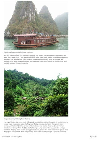 Visiting the Islands of Ha Long Bay, Vietnam
Ha Long is an incredible bay in northern Vietnam. The area is considered a natural wonder of the
world and is made up of 1,969 individual islands. While some of the islands are inhabited by people
others are free of human life. Tours between the various land masses of the archipelago are
available in the area, allowing visitors to see this unique collection of islands on a boat cruise. Also
available are cave visits and kayaking.
Bungee Jumping in Chiang Mai, Thailand
The city of Chiang Mai, in the north of Thailand, owes its historical significance to its location close to
several major trade routes along the Ping river. Today, however, tourism is the region’s main
business, with almost 2 million foreign holidaymakers a year visiting the area. One of the main
attractions in Chiang Mai is the 50 metre high bungee jump. Surrounded by jungle, the vantage
point from the jump offers visitors a very pleasant view, before they hurtle towards the ground from
the purpose built platform. If the bungee jump alone is not exciting enough, a specially extended
rope allows jumpers to plunge into the pond below.
Generated with www.html-to-pdf.net Page 14 / 21
 