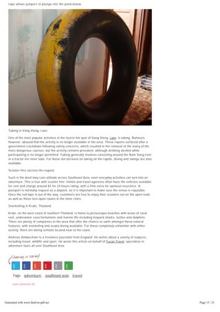 November 23, 2013 9:00 am
the purpose built platform. If the bungee jump alone is not exciting enough, a specially extended
rope allows jumpers to plunge into the pond below.
Tubing in Vang Vieng, Laos
One of the most popular activities in the tourist hot spot of Vang Vieng, Laos, is tubing. Rumours,
however, abound that the activity is no longer available in the area. These reports surfaced after a
government crackdown following safety concerns, which resulted in the removal of the many of the
more dangerous courses, but the activity remains prevalent, although drinking alcohol while
participating is no longer permitted. Tubing generally involves careening around the Nam Song river
in a tractor tire inner tube. For those not too keen on taking on the rapids, diving and swings are also
available.
Scooter Hire (across the region)
Such is the devil may care attitude across Southeast Asia, even everyday activities can turn into an
adventure. This is true with scooter hire. Hotels and travel agencies often have the vehicles available
for rent and charge around $5 for 24 hours riding, with a little extra for optional insurance. A
passport is normally request as a deposit, so it is important to make sure the venue is reputable.
Once the red tape is out of the way, customers are free to enjoy their scooters out on the open road,
as well as those less open routes in the inner cities.
Snorkelling in Krabi, Thailand
Krabi, on the west coast of southern Thailand, is home to picturesque beaches with areas of coral
reef, underwater cave formations and marine life including leopard sharks, turtles and dolphins.
There are plenty of companies in the area that offer the chance to swim amongst these natural
features, with snorkeling and scuba diving available. For those completely unfamiliar with either
activity, there are diving schools located near to the coast.
Andreas Ambarchian is a freelance journalist from England. He writes about a variety of subjects
including travel, wildlife and sport. He wrote this article on behalf of Tucan Travel, specialists in
adventure tours all over Southeast Asia.
Tags: adventure, southeast asia, travel
read comments (0)
6 Best Places to Travel at Christmas
Generated with www.html-to-pdf.net Page 15 / 21
 