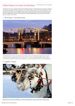 November 23, 2013 9:00 am
6 Best Places to Travel at Christmas
Sometimes it’s nice to escape the chaos of the holiday season. If that sentence just made you release
a much-needed SIGH, then you might want to consider getting away from it all this December. But
remember, just because you’re getting away does not mean you have to lose the Christmas spirit. In
fact, you might find it in some of the cities we’ve chosen below! Read on for our picks of the best
places to travel at Christmas.
1. Amsterdam, The Netherlands
The Netherlands is where our modern story of Santa Claus (or Sinterklaas) began, and its capital
festively keeps the legend alive at this time of year. The city is sparkling with white lights, which
reflect off its icy canals. If it gets cold enough you can lace up yourself and join in the skating party.
2. Lapland, Finland
When they wrote the song “Walking in a Winter Wonderland,” they may have been talking about
Lapland. It is the unofficial home of Santa Claus, after all. Enjoy the snow-covered landscapes from a
cozy reindeer-pulled sleigh, or take the scenic route with some cross-country skis. Visit Santa Claus
Village or Santa Park (known as the Christmas capital of Europe!) for some Christmas-themed charm.
Generated with www.html-to-pdf.net Page 16 / 21
 