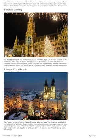 When they wrote the song “Walking in a Winter Wonderland,” they may have been talking about
Lapland. It is the unofficial home of Santa Claus, after all. Enjoy the snow-covered landscapes from a
cozy reindeer-pulled sleigh, or take the scenic route with some cross-country skis. Visit Santa Claus
Village or Santa Park (known as the Christmas capital of Europe!) for some Christmas-themed charm.
3. Munich, Germany
You should probably just tour all of Germany during December, if you can. Its cities are some of the
most festive in the world. In Munich, the city square of Marienplatz is bustling with two dozen
Christmas markets, all surrounding a 100-foot Christmas tree. Every evening, the town hall features
live holiday music. Ride a tram through the old city to enjoy some hot mulled wine and gingerbread.
4. Prague, Czech Republic
If you’ve ever considered visiting Prague, Christmas is the time to go. The city almost turns back in
time, especially in Wenceslas Square. Listen to choirs singing carols by candlelight, enjoy giant hams
spit-roasting on the street and traditional Czech pastries, and browse hand-made ornaments and
crafts in old wooden huts. You’ll even come upon a live nativity scene, complete with sheep, goats,
and donkeys.
5. Zurich, Switzerland
Generated with www.html-to-pdf.net Page 17 / 21
 