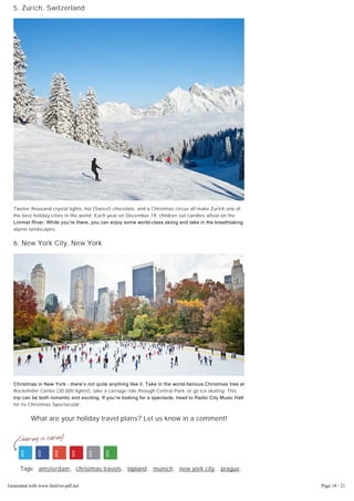 5. Zurich, Switzerland
Twelve thousand crystal lights, hot (Swiss!) chocolate, and a Christmas circus all make Zurich one of
the best holiday cities in the world. Each year on December 19, children set candles afloat on the
Limmat River. While you’re there, you can enjoy some world­class skiing and take in the breathtaking
alpine landscapes.
6. New York City, New York
Christmas in New York – there’s not quite anything like it. Take in the world­famous Christmas tree at
Rockefeller Center (30,000 lights!), take a carriage ride through Central Park, or go ice skating. This
trip can be both romantic and exciting. If you’re looking for a spectacle, head to Radio City Music Hall
for its Christmas Spectacular.
What are your holiday travel plans? Let us know in a comment!
Tags: amsterdam, christmas travels, lapland, munich, new york city, prague,
travel destinations, zurich
read comments (0)
Generated with www.html-to-pdf.net Page 18 / 21
 