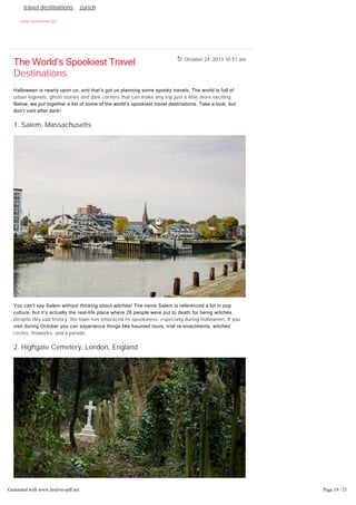 October 24, 2013 10:51 am
Tags: amsterdam, christmas travels, lapland, munich, new york city, prague,
travel destinations, zurich
read comments (0)
The World’s Spookiest Travel
Destinations
Halloween is nearly upon us, and that’s got us planning some spooky travels. The world is full of
urban legends, ghost stories and dark corners that can make any trip just a little more exciting.
Below, we put together a list of some of the world’s spookiest travel destinations. Take a look, but
don’t visit after dark!
1. Salem, Massachusetts
You can’t say Salem without thinking about witches! The name Salem is referenced a lot in pop
culture, but it’s actually the real­life place where 26 people were put to death for being witches.
Despite this sad history, the town has embraced its spookiness, especially during Halloween. If you
visit during October you can experience things like haunted tours, trial re­enactments, witches’
circles, fireworks, and a parade.
2. Highgate Cemetery, London, England
Generated with www.html-to-pdf.net Page 19 / 21
 