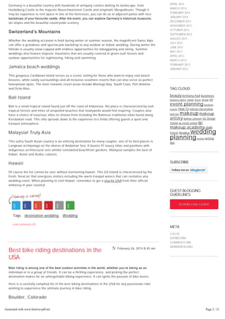 February 26, 2014 8:45 am
Germany is a beautiful country with hundreds of antiquity castles dotting its landscape, from
Heidelberg Castle to the majestic Neuschwanstein Castle and enigmatic Mespelbrunn. Though it
may be expensive to rent space in one of the fortresses, you can do so at adjacent patios with nice
backdrops of your favourite castle. After the event, you can explore Germany’s historical museums,
ski slopes and the beautiful countryside scenery.
Switzerland’s Mountains
Whether the wedding occasion is held during winter or summer season, the magnificent Swiss Alps
can offer a grandiose and spectacular backdrop to any outdoor or indoor wedding. During winter the
hillside is usually snow-capped with endless opportunities for tobogganing and skiing. Summer
weddings also feature majestic mountains that are usually covered in green lush forests and
outdoor opportunities for sightseeing, hiking and swimming.
Jamaica beach weddings
This gorgeous Caribbean island serves as a scenic setting for those who want to enjoy cool beach
breezes, white sandy surroundings and all-inclusive seashore resorts that can also serve as perfect
honeymoon spots. The most romantic resort areas include Montego Bay, South Coas, Port Antonia
and Ocho Rios.
Bali Island
Bali is a small tropical island found just off the coast of Indonesia, the place is characterized by lush
tropical forests and miles of unspoiled beaches that newlyweds would find inspiring. Couples also
have a choice of luxurious villas to choose from including the Balinese traditional villas found along
Kerobokan road. This villa spreads down to the expansive rice fields offering guests a quiet and
tranquil atmosphere.
Malaysia! Truly Asia
This sultry South Asian country is an enticing destination for many couples; one of its best places is
Langkawi archipelago on the shores of Andaman Sea. It boasts 91 luxury villas and pavilions with
indigenous architectural sets amidst remodeled beachfront gardens. Malaysia samples the best of
Indian, Asian and Arabic cultures.
Hawaii
Of course the list cannot be over without mentioning Hawaii. This US Island is characterized by the
fresh, floral air that energizes visitors including the warm tranquil waters that can revitalize any
wedding event. When planning to visit Hawaii, remember to get a visa for USA from their official
embassy in your country!
Tags: destination wedding, Wedding
read comments (0)
Best bike riding destinations in the
USA
Bike riding is among one of the best outdoor activities in the world, whether you’re biking as an
individual or in a group of friends. It can be a thrilling experience, and picking the perfect
destination makes for an unforgettable biking experience. It can ignite the passion of bike lovers.
Here is a carefully compiled list of the best biking destinations in the USA for any passionate rider
wishing to experience the ultimate journey in bike riding.
Boulder, Colorado
MAY 2014
APRIL 2014
MARCH 2014
FEBRUARY2014
JANUARY2014
DECEMBER 2013
NOVEMBER 2013
OCTOBER 2013
SEPTEMBER2013
AUGUST 2013
JULY2013
JUNE2013
MAY 2013
APRIL 2013
MARCH 2013
FEBRUARY2013
JANUARY2013
TAG CLOUD
beauty brittany hall business
business advice career Decor Design DIY
event planning graduate
feature How To Interior Decorating
lynn lee makeup makeup
artistry Nathan Johnson QC Design
School qc event school qc
makeup academy style
travel Wedding wedding
planningwriting writing
tips
SUBSCRIBE
GUEST BLOGGING
GUIDELINES
DOWNLOAD GUIDEDOWNLOAD GUIDE
META
LOG IN
ENTRIES RSS
COMMENTS RSS
WORDPRESS.ORG
Generated with www.html-to-pdf.net Page 2 / 21
 