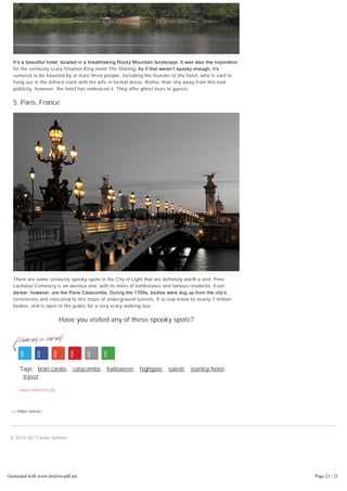 << Older entries
It’s a beautiful hotel, located in a breathtaking Rocky Mountain landscape. It was also the inspiration
for the seriously scary Stephen King novel The Shining. As if that weren’t spooky enough, it’s
rumored to be haunted by at least three people, including the founder of the hotel, who is said to
hang out in the billiard room with his wife in formal dress. Rather than shy away from this bad
publicity, however, the hotel has embraced it. They offer ghost tours to guests.
5. Paris, France
There are some seriously spooky spots in the City of Light that are definitely worth a visit. Pere
Lachaise Cemetery is an obvious one, with its miles of tombstones and famous residents. Even
darker, however, are the Paris Catacombs. During the 1700s, bodies were dug up from the city’s
cemeteries and relocated to this maze of underground tunnels. It is now home to nearly 7 million
bodies, and is open to the public for a very scary walking tour.
Have you visited any of these spooky spots?
Tags: bran castle, catacombs, halloween, highgate, salem, stanley hotel,
travel
read comments (0)
© 2015 QC Career School
Generated with www.html-to-pdf.net Page 21 / 21
 