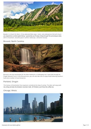 Boulder is a haven for bikers. It has dedicated bike-ways, routes, and underpasses that will ensure
you experience uninterrupted biking. I guarantee you’ll enjoy riding through this picturesque state,
with its mountains, beautiful green summer landscape, and winter beauty.
Brevard, North Carolina
Brevard is the best destination for the biker looking for a challenging trail, especially through the
Pisgah National Forest. In the Brevard area, you can also take time to enjoy mouth-watering Southern
food and a number of local breweries.
Portland, Oregon
This famous US destination has long been considered the king of cycling. The biker will enjoy both
city riding and also the fantastic mountain trails. At Portland, you’ll love the coffee too.
Chicago, Illinois
The city of Chicago has a great biking environment and notable bicycling infrastructure. It boasts
more than 200 miles of protected bike lanes and good bike parking areas. You can also visit the
famous Lakefront Trail, running about 18.5 miles.
Generated with www.html-to-pdf.net Page 3 / 21
 