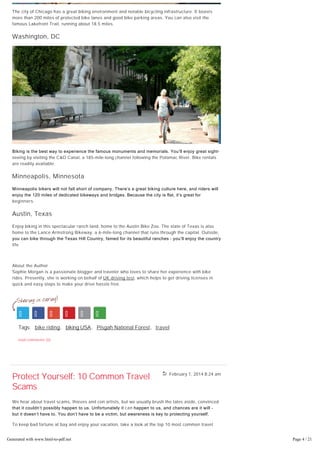February 1, 2014 8:24 am
The city of Chicago has a great biking environment and notable bicycling infrastructure. It boasts
more than 200 miles of protected bike lanes and good bike parking areas. You can also visit the
famous Lakefront Trail, running about 18.5 miles.
Washington, DC
Biking is the best way to experience the famous monuments and memorials. You’ll enjoy great sight­
seeing by visiting the C&O Canal, a 185-mile-long channel following the Potomac River. Bike rentals
are readily available.
Minneapolis, Minnesota
Minneapolis bikers will not fall short of company. There’s a great biking culture here, and riders will
enjoy the 120 miles of dedicated bikeways and bridges. Because the city is flat, it’s great for
beginners.
Austin, Texas
Enjoy biking in this spectacular ranch land, home to the Austin Bike Zoo. The state of Texas is also
home to the Lance Armstrong Bikeway, a 6-mile-long channel that runs through the capital. Outside,
you can bike through the Texas Hill Country, famed for its beautiful ranches – you’ll enjoy the country
life.
About the Author
Sophie Morgan is a passionate blogger and traveler who loves to share her experience with bike
rides. Presently, she is working on behalf of UK driving test, which helps to get driving licenses in
quick and easy steps to make your drive hassle free.
Tags: bike riding, biking USA, Pisgah National Forest, travel
read comments (0)
Protect Yourself: 10 Common Travel
Scams
We hear about travel scams, thieves and con artists, but we usually brush the tales aside, convinced
that it couldn’t possibly happen to us. Unfortunately it can happen to us, and chances are it will –
but it doesn’t have to. You don’t have to be a victim, but awareness is key to protecting yourself.
To keep bad fortune at bay and enjoy your vacation, take a look at the top 10 most common travel
scams and learn how to avoid them.
Generated with www.html-to-pdf.net Page 4 / 21
 