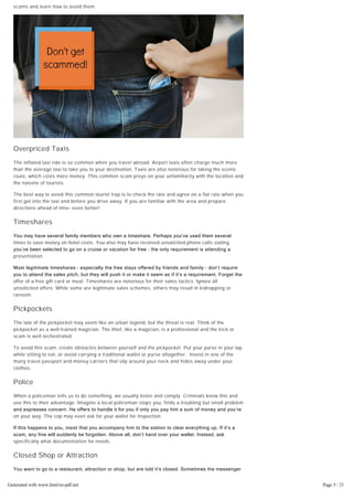 To keep bad fortune at bay and enjoy your vacation, take a look at the top 10 most common travel
scams and learn how to avoid them.
Overpriced Taxis
The inflated taxi ride is so common when you travel abroad. Airport taxis often charge much more
than the average taxi to take you to your destination. Taxis are also notorious for taking the scenic
route, which costs more money. This common scam preys on your unfamiliarity with the location and
the naivete of tourists.
The best way to avoid this common tourist trap is to check the rate and agree on a flat rate when you
first get into the taxi and before you drive away. If you are familiar with the area and prepare
directions ahead of time- even better!
Timeshares
You may have several family members who own a timeshare. Perhaps you’ve used them several
times to save money on hotel costs. You also may have received unsolicited phone calls stating
you’ve been selected to go on a cruise or vacation for free – the only requirement is attending a
presentation.
Most legitimate timeshares – especially the free stays offered by friends and family – don’t require
you to attend the sales pitch, but they will push it or make it seem as if it’s a requirement. Forget the
offer of a free gift card or meal. Timeshares are notorious for their sales tactics. Ignore all
unsolicited offers. While some are legitimate sales schemes, others may result in kidnapping or
ransom.
Pickpockets
The tale of the pickpocket may seem like an urban legend, but the threat is real. Think of the
pickpocket as a well-trained magician. The thief, like a magician, is a professional and the trick or
scam is well orchestrated.
To avoid this scam, create obstacles between yourself and the pickpocket. Put your purse in your lap
while sitting to eat, or avoid carrying a traditional wallet or purse altogether. Invest in one of the
many travel passport and money carriers that slip around your neck and hides away under your
clothes.
Police
When a policeman tells us to do something, we usually listen and comply. Criminals know this and
use this to their advantage. Imagine a local policeman stops you, finds a troubling but small problem
and expresses concern. He offers to handle it for you if only you pay him a sum of money and you’re
on your way. The cop may even ask for your wallet for inspection.
If this happens to you, insist that you accompany him to the station to clear everything up. If it’s a
scam, any fine will suddenly be forgotten. Above all, don’t hand over your wallet. Instead, ask
specifically what documentation he needs.
Closed Shop or Attraction
You want to go to a restaurant, attraction or shop, but are told it’s closed. Sometimes the messenger
is your taxi driver, the staff at your hotel, or a helpful local. They tell you that particular
establishment you’re interested in has gone out of business. But fortunately, the helpful local has
another option for you – typically to a place they own or owned by someone they know.
Generated with www.html-to-pdf.net Page 5 / 21
 