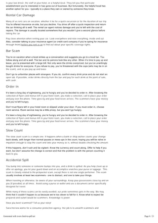 You want to go to a restaurant, attraction or shop, but are told it’s closed. Sometimes the messenger
is your taxi driver, the staff at your hotel, or a helpful local. They tell you that particular
establishment you’re interested in has gone out of business. But fortunately, the helpful local has
another option for you – typically to a place they own or owned by someone they know.
Rental Car Damage
Many of us rent cars on vacation, whether it be for a quick excursion or for the duration of our trip.
You’re offered insurance on­site, but you decline. You drive off after a quick inspection and return
the car thinking all is well. The rental car agent notices damage and you’re left with the cost of
repairs. The damage is usually located somewhere that you wouldn’t give a second glance before
taking the car.
Pay close attention when renting your car. Look everywhere and note everything- inside and out.
Also, consider talking to your insurance agent ﴾or credit card company if you’re opting for insurance
through them) before you rent a car to find out about your specific coverage rights.
Bar Scam
You’re on vacation when a local strikes up a conversation and suggests you go to a local bar. You
follow along and all is well. The bar and its patrons look like any other. When it’s time to pay up and
leave, you’re presented with a large bill. Not only were the drinks overpriced, but you’ve unwittingly
bought drinks for everyone. If you refuse to pay, you’re threatened with the cops ﴾who may be in on
the scam), and so you pay up and leave.
Don’t go to unfamiliar places with strangers. If you do, confirm every drink price and do not start an
open tab. If possible, order drinks directly from the bar and pay for each drink at the point of sale,
with cash.
Order In
It’s been a long day of sightseeing, you’re hungry and you’ve decided to order in. After browsing the
collection of flyers and menus left in your hotel room, you make a selection, call to place your order
and pay over the phone. Time goes by and your food never arrives. The scammers have your money
and you’re left hungry.
Don’t trust flyers left in your hotel room or slipped under your door. If you must order in, choose
room service. Room service may be a little pricey, but you won’t go hungry.
It’s been a long day of sightseeing, you’re hungry and you’ve decided to order in. After browsing the
collection of flyers and menus left in your hotel room, you make a selection, call to place your order
and pay over the phone. Time goes by and your food never arrives. The scammers have your money
and you’re left hungry.
Slow Count
The slow count scam is a simple one. It happens when a bank or shop worker counts your change
back slowly, with longer than normal pauses or mess­ups in the count, hoping you will be naïve or
impatient enough to stop the count and take your money as is, without double-checking the amount.
If this happens, don’t rush and be vigilant. Know the currency and count along. Offer to help if you
want, but don’t assume the change is correct and that the problem is with the person counting it
back to you.
Accidental Spill
You bump into someone or someone bumps into you, and a drink is spilled. As you help clean up or
offer an apology, you let your guard down and an accomplice snatches your purse or luggage. This
scam is closely related to the pickpocket scam, except there is not one single performer. This scam
usually involves at least two scammers – one to distract, and one to take your things.
When traveling or otherwise, be aware of your surroundings. Keep your possessions close by and on
you (if possible) at all times. Avoid using a purse or wallet and use a document carrier specifically
designed for travel.
While many of these scams can be easily avoided, our pride sometimes gets in the way. We may
think that it couldn’t happen to us because we’re too clever to fall for it. Know what to expect be
prepared and outwit would be scammers. Knowledge is power.
Have you been scammed? Tell us your story!
Sara Herrara works for a consumer protection agency. Her job is to unearth scammers and
fraudsters to help keep people safe.  When she isn’t conducting research, Sara is sharing her tips
online. For example, she recently wrote this blog post about how to get your money back from online
scams.Generated with www.html-to-pdf.net Page 6 / 21
 