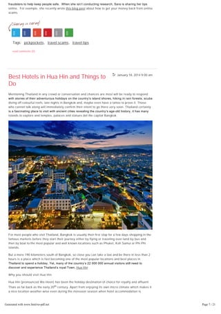 January 18, 2014 9:00 am
Sara Herrara works for a consumer protection agency. Her job is to unearth scammers and
fraudsters to help keep people safe.  When she isn’t conducting research, Sara is sharing her tips
online. For example, she recently wrote this blog post about how to get your money back from online
scams.
Tags: pickpockets, travel scams, travel tips
read comments (0)
Best Hotels in Hua Hin and Things to
Do
Mentioning Thailand in any crowd or conversation and chances are most will be ready to respond
with stories of their adventurous holidays on the country’s island shores, hiking in rain forests, scuba
diving off colourful reefs, late nights in Bangkok and, maybe even have a tattoo to prove it. Those
who cannot talk along will immediately confirm their intent to go there very soon. Thailand certainly
is a fascinating place to visit with ancient cities revealing the country’s age­old history, it has many
islands to explore and temples, palaces and statues dot the capital Bangkok.
For most people who visit Thailand, Bangkok is usually their first stop for a few days shopping in the
famous markets before they start their journey either by flying or traveling over-land by bus and
then by boat to the most popular and well known locations such as Phuket, Koh Samui or Phi Phi
islands.
But a mere 190 kilometers south of Bangkok, so close you can take a taxi and be there in less than 2
hours is a place which is fast becoming one of the most popular locations and best places in
Thailand to spend a holiday. Yet, many of the country’s 22 000 000 annual visitors still need to
discover and experience Thailand’s royal Town, Hua Hin .
Why you should visit Hua Hin
Hua Hin (pronounced Wa Heen) has been the holiday destination of choice for royalty and affluent
Thais as far back as the early 20th century. Apart from enjoying its own micro climate which makes it
a nice location weather-wise even during the monsoon season when hotel accommodation is
cheaper and, being conveniently close to a major centre like Bangkok, the area also possess many of
the attractions of other locations all rolled into one cool package by perfectly combining vibrant
urban living with the charms of a small Oriental seaside village.
Hua Hin’s primary sandy white beach stretches for countless kilometers from north to east. In
Generated with www.html-to-pdf.net Page 7 / 21
 