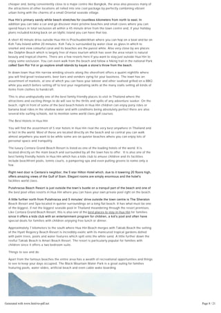 a nice location weather-wise even during the monsoon season when hotel accommodation is
cheaper and, being conveniently close to a major centre like Bangkok, the area also possess many of
the attractions of other locations all rolled into one cool package by perfectly combining vibrant
urban living with the charms of a small Oriental seaside village.
Hua Hin’s primary sandy white beach stretches for countless kilometers from north to east. In
addition you can take a car and go discover more pristine beaches and small coves where you can
spend hours in total seclusion all within a 45 minute drive from the town centre and, if your holiday
plans included kicking back on an idyllic island you can have that too.
A short 40 minute drive outside Hua Hin is Prachuabkirikhan where you can hop on a boat and be on
Koh Talu Island within 20 minutes. Koh Talu is surrounded by water clear as glass in which to
snorkel and view colourful coral and its beaches are the purest white. Also very close by are places
like Dolphin Beach which is largely free of mass tourism which has seen the area retain is natural
beauty and tropical charms. There are a few resorts here if you want to stay just outside Hua Hin to
enjoy some seclusion. You can even walk from the beach and follow a hiking trail in the national Park
called Sam Roi Yot or go explore small islands by kayak a stone’s throw from the beach.
In down-town Hua Hin narrow winding streets along the shorefront offers a quaint nightlife where
you will find great restaurants, beer bars and vendors vying for your business. The town has an
assortment of markets, at one of which you can have your lobster and other seafood grilled on a BBQ
while you watch before setting off to test your negotiating skills at the many stalls selling all kinds of
items from clothes to handcraft.
This is also undisputedly one of the best family friendly places to visit in Thailand where the
attractions and exciting things to do will see to the thrills and spills of any adventure seeker. On the
beach, right in front of some of the best beach hotels in Hua Hin children can enjoy pony rides or
banana boat rides in the shallow water and with conditions being absolutely perfect there are also
several kite surfing schools, not to mention some world class golf courses.
The Best Hotels in Hua Hin
You will find the assortment of 5 star hotels in Hua Hin rival the very best anywhere in Thailand and
in fact in the world. Most of these are located directly on the beach and so central you can walk
almost anywhere you want to be while some are on quieter beaches where you can enjoy lots of
personal space and tranquility.
The luxury Centara Grand Beach Resort is listed as one of the leading hotels of the world. It is
located directly on the main beach and surrounded by all the town has to offer. It is also one of the
best family friendly hotels in Hua Hin which has a kids club to amuse children and its facilities
include beachfront pools, tennis courts, a pampering spa and even putting greens to name only a
few.
Right next door is Centara’s neighbor, the 5 star Hilton Hotel which, due to it towering 20 floors high,
offers amazing views of the Gulf of Siam. Elegant rooms are simply enormous and the hotel’s
facilities world class.
Putahracsa Beach Resort is just outside the town’s bustle on a tranquil part of the beach and one of
the best pool villas resorts in Hua Hin where you can have your own private pool right on the beach.
A little further north from Putahracsa and 5 minutes’ drive outside the town centre is The Sheraton
Beach Resort and Spa located in quieter surroundings on a long flat beach. It has what must be one
of the biggest, if not the biggest seaside pool in Thailand meandering through the resort premises.
Like Centara Grand Beach Resort, this is also one of the best places to stay in Hua Hin for families
since it offers a kids club with an entertainment program for children, a kid’s pool and often have
special deals for families with children enjoying free lunch or dinner.
Approximately 7 kilometers to the south where Hua Hin Beach merges with Takiab Beach the setting
of the Hyatt Regency Beach Resort is incredibly exotic with its manicured tropical gardens dotted
with palm trees, pools and water features which spill onto the white sand. A little further down the
restful Takiab Beach is Amari Beach Resort. The resort is particularly popular for families with
children since it offers a two bedroom suite.
Things to see and do
Apart from the famous beaches the entire area has a wealth of recreational opportunities and things
to see to keep your days occupied. The Black Mountain Water Park is a great outing for families
featuring pools, water slides, artificial beach and even cable wake boarding.
Generated with www.html-to-pdf.net Page 8 / 21
 