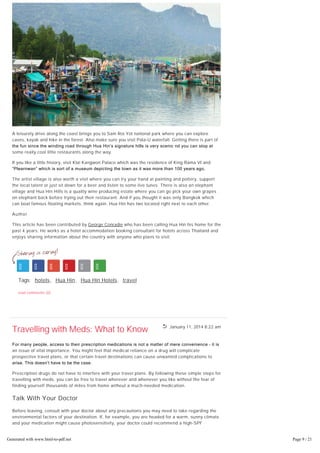 January 11, 2014 8:22 am
A leisurely drive along the coast brings you to Sam Roi Yot national park where you can explore
caves, kayak and hike in the forest. Also make sure you visit Pala-U waterfall. Getting there is part of
the fun since the winding road through Hua Hin’s signature hills is very scenic nd you can stop at
some really cool little restaurants along the way.
If you like a little history, visit Klai Kangwon Palace which was the residence of King Rama VI and
“Plearnwan” which is sort of a museum depicting the town as it was more than 100 years ago.
The artist village is also worth a visit where you can try your hand at painting and pottery, support
the local talent or just sit down for a beer and listen to some live tunes. There is also an elephant
village and Hua Hin Hills is a quality wine producing estate where you can go pick your own grapes
on elephant back before trying out their restaurant. And if you thought it was only Bangkok which
can boat famous floating markets, think again. Hua Hin has two located right next to each other.
Author
This article has been contributed by George Conradie who has been calling Hua Hin his home for the
past 4 years. He works as a hotel accommodation booking consultant for hotels across Thailand and
enjoys sharing information about the country with anyone who plans to visit.
Tags: hotels, Hua Hin, Hua Hin Hotels, travel
read comments (0)
Travelling with Meds: What to Know
For many people, access to their prescription medications is not a matter of mere convenience – it is
an issue of vital importance. You might feel that medical reliance on a drug will complicate
prospective travel plans, or that certain travel destinations can cause unwanted complications to
arise. This doesn’t have to be the case.
Prescription drugs do not have to interfere with your travel plans. By following these simple steps for
travelling with meds, you can be free to travel wherever and whenever you like without the fear of
finding yourself thousands of miles from home without a much-needed medication.
Talk With Your Doctor
Before leaving, consult with your doctor about any precautions you may need to take regarding the
environmental factors of your destination. If, for example, you are headed for a warm, sunny climate
and your medication might cause photosensitivity, your doctor could recommend a high-SPF
sunblock. Or, if your medication may cause dizziness and you’re headed to the mountains, your
doctor could have some additional instructions to help you keep your feet on the ground.
Bring Extra Medication
Generated with www.html-to-pdf.net Page 9 / 21
 