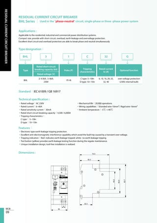 09
RESIDUALCURRENTCIRCUITBREAKER
RESIDUAL CURRENT CIRCUIT BREAKER
BHL Series │ Used in the "phase+neutral" circuit, single-phase or three -phase power system
Applications :
Type designation：
Technical specification :
Features：
Dimensions :
Applicable to the residential, industrial and commercial power distribution systems.
Compact size, provide with short-circuit, overload, earth-leakage and overvoltage protection.
Excellent short circuit and overload protection are able to break phase and neutral simultaneously
Type
Rated short-circuit
breaking capacity (kA) Poles (P)
Tripping
characteristics
Rated current
In (A)
Optional function
Rated voltage (V)
BHL
2: 4.5kA; 3: 6kA;
230V
1P+N
C type: 5~10In
D type: 10~15In
6, 10, 16, 20, 25,
32, 40
over-voltage protection
(230V, internal built)
BHL 3 1 C G32
Standard：IEC 61009 / GB 16917
•Rated voltage：AC 230V
•Rated current：6~40A
•Rated sensitivity current：30mA
•Rated short-circuit breaking capacity：4,500 / 6,000A
•Tripping characteristics：
C type： 5~10In
D type：10~15In
•Mechanical life：20,000 operations
•Wiring capabilities：Stranded wire-10mm² / Rigid wire-16mm²
•Ambient temperature：-5℃~+40℃
•Electronic type earth-leakage tripping protection.
•Excellent anti-electromagnetic interference capability which avoid the fault trip caused by a transient over-voltage.
•Tripping indication：Red- indicates earth-leakage tripped; white- no earth-leakage tripping
•Test button (yellow) provides earth-leakage testing function during the regular maintenance.
•Unique installation design, tool-free installation is realized.
62.5
45.2
50.3
74.5
32.3
83.7
8
36
C20
230V~4.5kA
BHL 31
 