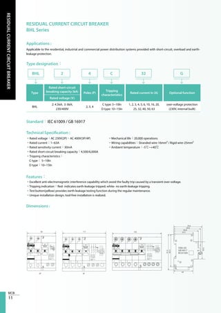 11
RESIDUALCURRENTCIRCUITBREAKER
RESIDUAL CURRENT CIRCUIT BREAKER
BHL Series
Applications :
Type designation：
Technical Specification :
Features：
Dimensions :
Applicable to the residential, industrial and commercial power distribution systems provided with short-circuit, overload and earth-
leakage protection.
Standard：IEC 61009 / GB 16917
•Rated voltage：AC 230V(2P)、AC 400V(3P/4P)
•Rated current：1~63A
•Rated sensitivity current：30mA
•Rated short-circuit breaking capacity：4,500/6,000A
•Tripping characteristics：
C type： 5~10In
D type：10~15In
•Mechanical life：20,000 operations
•Wiring capabilities：Stranded wire-16mm² / Rigid wire-25mm²
•Ambient temperature：-5℃~+40℃
•Excellent anti-electromagnetic interference capability which avoid the faulty trip caused by a transient over-voltage.
•Tripping indication：Red- indicates earth-leakage tripped; white- no earth-leakage tripping.
•Test button(yellow) provides earth-leakage testing function during the regular maintenance.
•Unique installation design, tool-free installation is realized.
Type
Rated short-circuit
breaking capacity (kA) Poles (P)
Tripping
characteristics
Rated current In (A) Optional function
Rated voltage (V)
BHL
2: 4.5kA; 3: 6kA;
230/400V
2, 3, 4
C type: 5~10In
D type: 10~15In
1, 2, 3, 4, 5, 6, 10, 16, 20,
25, 32, 40, 50, 63
over-voltage protection
(230V, internal built)
BHL 2 4 C G32
 