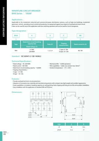 03
MINIATURECIRCUITBREAKER
MINIATURE CIRCUIT BREAKER
BHA Series │ 100AF
Applications :
Type designation：
Technical Specification :
Features：
Dimensions :
Applicable to the residential, industrial and commercial power distribution systems, such as high-rise buildings, residential
apartment and etc., providing circuit-control and protection on equipment against any impacts of overload and short-circuit.
It also can be used for any of the application with low switching operation and can be used for circuit changeover.
Type
Rated short-circuit breaking
capacity (kA) Poles (P)
Tripping
characteristics
Rated current In (A)
Rated voltage (V)
BHA
4: 10kA
230/400V
1, 2, 3, 4
C type: 8~10In
D type: 10~12In
80, 100
BHA 4 3 C 80
Standard：IEC 60947-2 / GB 14048.2
•Rated voltage：AC 230/400V
•Rated current：80/100A
•Rated short-circuit breaking capacity：10,000A
•Tripping characteristics：
C type： 8~10In
D type：10~12In
•Mechanical life：10,000 operations
•Wire capabilities：Cable cross section max. 50mm²
•Ambient temperature：-5℃~+40℃
•Provide overload and short-circuit protections.
•Adoption of innovative new materials and manufacturing process with compact size, light weight and excellent appearance.
•Great capabilities in insulation, breaking capacity, arc-extinguishing, faster tripping with long service life and excellent reliabilities.
•Easy installation with the application of standard DIN-rail TH35mm.
Pole A B
1P 70 75.5
2P-4P 71.5 77
1P
27
91±0.8
35.2±0.28
A±0.8
45±0.25
B±0.8
54
81
108
2P
3P
4P
 