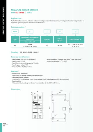 05
MINIATURECIRCUITBREAKER
MINIATURE CIRCUIT BREAKER
BHA DC Series │ 10kA
Applications :
Type designation：
Technical Specification :
Features：
Dimensions :
Applicable to the residential, industrial and commercial power distribution systems, providing circuit-control and protection on
equipment against any impacts of overload and short-circuit.
Type
Rated short-circuit breaking
capacity (kA) Poles (P)
Voltage
(AC/DC)
Rated current In (A)
Rated voltage (V)
BHA
4: 10kA
DC 125V(1P)/ DC 250(2P)
1, 2 DC type
1, 2, 3, 4, 5, 6, 10, 16, 20, 25,
32, 40, 50, 63
BHA 4 1 DC 32
Standard：IEC 60947-2 / GB 14048.2
•Rated voltage：DC 125V(1P) / DC 250V(2P)
•Rated current：1~63A
•Rated short-circuit breaking capacity：10,000A
•Rated impulse voltage：4kV
•Mechanical life：20,000 operations
•Wiring capabilities：Stranded wire-16mm² / Rigid wire-25mm²
•Ambient temperature：-5℃~+40℃
•Provide circuit protections -
Good choice for overload and short-circuit protections.
•Variable accessories available -
shunt trip(SHT), under-voltage trip(UVT), over-voltage trip(OVT), auxiliary switch(AX), alarm switch(AL).
•Easy installation -
Modularized structure design can be tool-free installed on standard DIN-rail TH35mm.
31
42
18
72.5
60.8
50.5
36
1P
2P
83.4
50.5
+ -
+-
125VDC
BHA DC 42
 