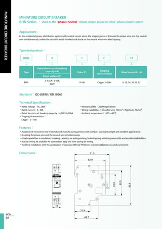 07
MINIATURECIRCUITBREAKER
MINIATURE CIRCUIT BREAKER
BHN Series │ Used in the "phase+neutral" circuit, single-phase or three -phase power system
Applications :
Type designation：
Technical Specification :
Features：
Dimensions :
In the residential power distribution system with neutral circuit, when the tripping occurs, it breaks the phase wire and the neutral
wire simultaneously, isolate the circuit to avoid the electrical shock on the neutral wire even after tripping.
Type
Rated short-circuit breaking
capacity (kA) Poles (P)
Tripping
characteristics
Rated current In (A)
Rated voltage (V)
BHN
2: 4.5kA; 3: 6kA;
230V
1P+N C type: 5~10In 6, 10, 16, 20, 25, 32
BHN 2 1 C 32
Standard：IEC 60898 / GB 10963
•Rated voltage：AC 230V
•Rated current：6~32A
•Rated short-circuit breaking capacity：4,500 / 6,000A
•Tripping characteristics：
C type：5~10In
•Mechanical life：20,000 operations
•Wiring capabilities：Stranded wire-10mm² / Rigid wire-16mm²
•Ambient temperature：-5℃~+40℃
•Adoption of innovative new materials and manufacturing process with compact size, light weight and excellent appearance.
•Breaking the phase wire and the neutral wire simultaneously.
•Great capabilities in insulation, breaking capacity, arc-extinguishing, faster tripping with long service life and excellent reliabilities.
•Bus bar wiring kit available for connection, easy and time-saving for wiring.
•Tool-free installation with the application of standard DIN-rail TH35mm, makes installation easy and convenient.
18
31.9
48.7
63.9
71.5
44.9
62.5
83.4
230V~4.5kA
C20
N
N
BHN 21
 