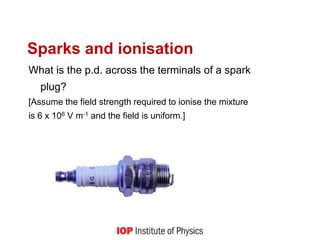 What is the p.d. across the terminals of a spark
plug?
[Assume the field strength required to ionise the mixture
is 6 x 106 V m-1 and the field is uniform.]
Sparks and ionisation
 