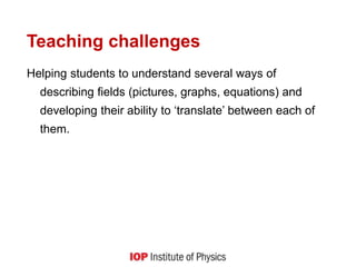Teaching challenges
Helping students to understand several ways of
describing fields (pictures, graphs, equations) and
developing their ability to ‘translate’ between each of
them.
 