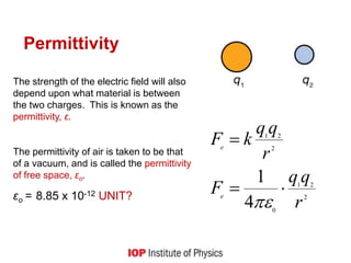 Permittivity
2
21
0
2
21
4
1
r
qq
F
r
qq
kF
e
e



The strength of the electric field will also
depend upon what material is between
the two charges. This is known as the
permittivity, ε.
The permittivity of air is taken to be that
of a vacuum, and is called the permittivity
of free space, εo.
εo = 8.85 x 10-12 UNIT?
 