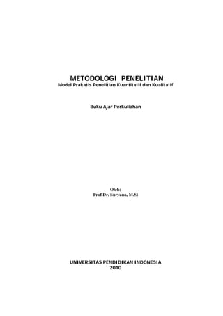 METODOLOGI PENELITIAN
Model Prakatis Penelitian Kuantitatif dan Kualitatif



              Buku Ajar Perkuliahan




                        Oleh:
               Prof.Dr. Suryana, M.Si




     UNIVERSITAS PENDIDIKAN INDONESIA
                   2010
 