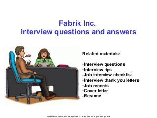 Interview questions and answers – free download/ pdf and ppt file
Fabrik Inc.
interview questions and answers
Related materials:
-Interview questions
-Interview tips
-Job interview checklist
-Interview thank you letters
-Job records
-Cover letter
-Resume
 