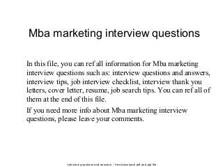 Interview questions and answers – free download/ pdf and ppt file
Mba marketing interview questions
In this file, you can ref all information for Mba marketing
interview questions such as: interview questions and answers,
interview tips, job interview checklist, interview thank you
letters, cover letter, resume, job search tips. You can ref all of
them at the end of this file.
If you need more info about Mba marketing interview
questions, please leave your comments.
 